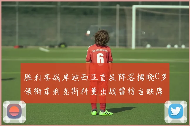胜利客战库迪西亚首发阵容揭晓C罗领衔菲利克斯科曼出战雷特吉缺席
