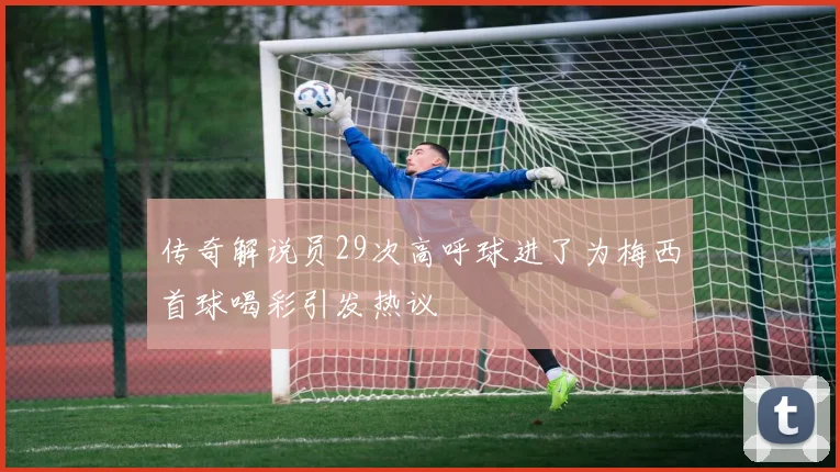 传奇解说员29次高呼球进了为梅西首球喝彩引发热议