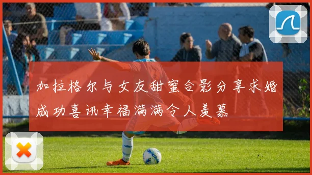 加拉格尔与女友甜蜜合影分享求婚成功喜讯幸福满满令人羡慕