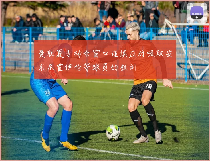 曼联夏季转会窗口谨慎应对吸取安东尼霍伊伦等球员的教训