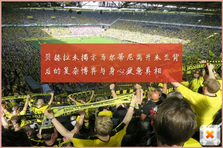 贝赫拉米揭示马尔蒂尼离开米兰背后的复杂博弈与身心疲惫真相