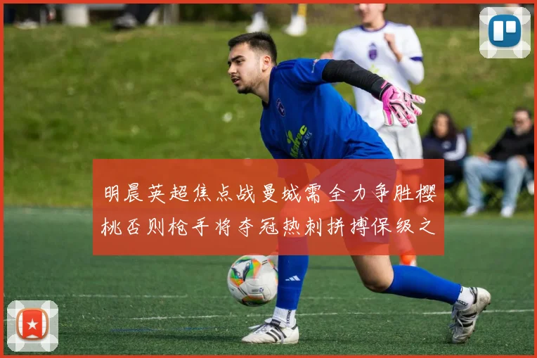 明晨英超焦点战曼城需全力争胜樱桃否则枪手将夺冠热刺拼搏保级之路