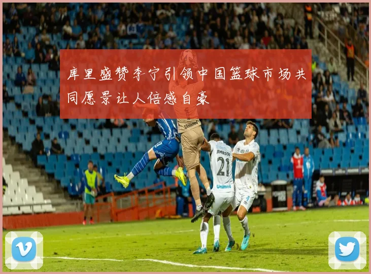 库里盛赞李宁引领中国篮球市场共同愿景让人倍感自豪