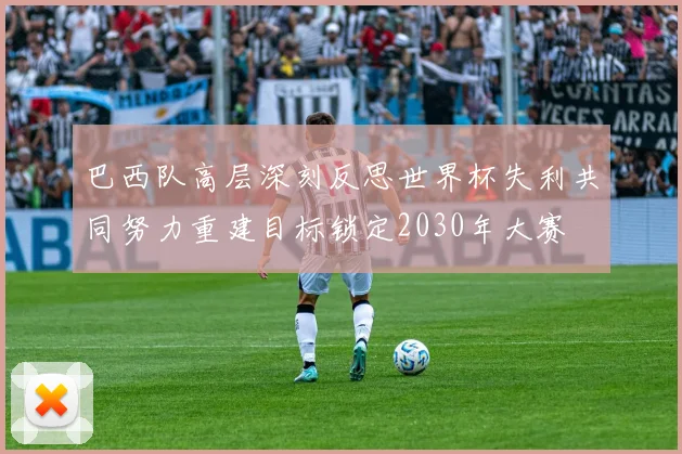 巴西队高层深刻反思世界杯失利共同努力重建目标锁定2030年大赛