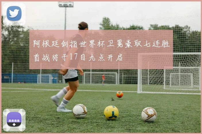 阿根廷剑指世界杯卫冕豪取七连胜首战将于17日九点开启