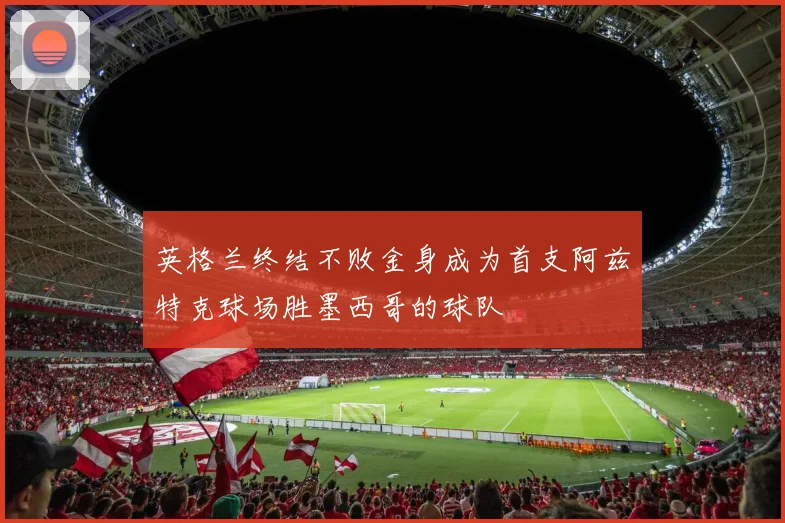 英格兰终结不败金身成为首支阿兹特克球场胜墨西哥的球队