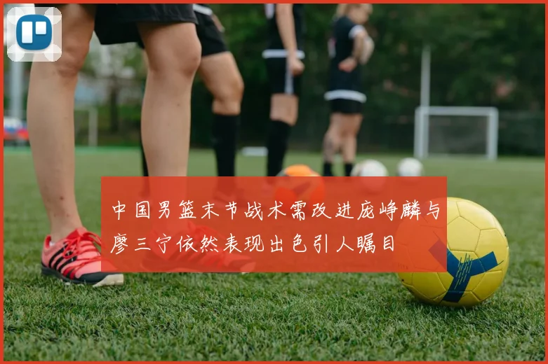 中国男篮末节战术需改进庞峥麟与廖三宁依然表现出色引人瞩目
