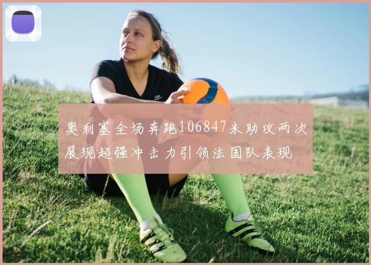奥利塞全场奔跑106847米助攻两次展现超强冲击力引领法国队表现