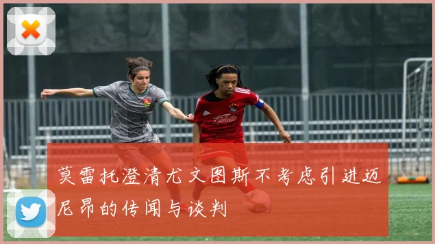 莫雷托澄清尤文图斯不考虑引进迈尼昂的传闻与谈判