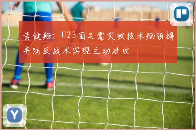 黄健翔：U23国足需突破技术瓶颈摒弃防反战术实现主动进攻