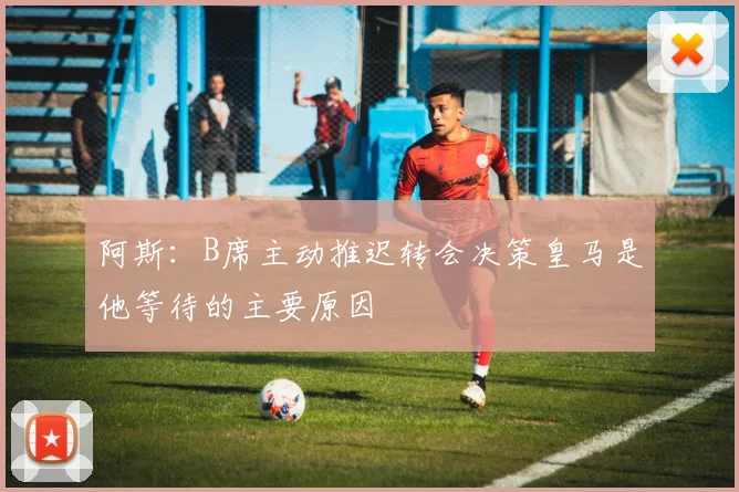 阿斯：B席主动推迟转会决策皇马是他等待的主要原因