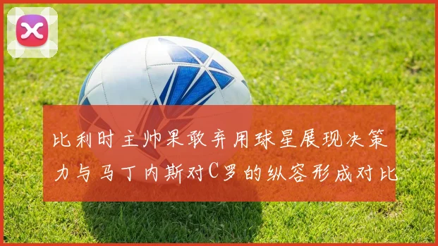 比利时主帅果敢弃用球星展现决策力与马丁内斯对C罗的纵容形成对比