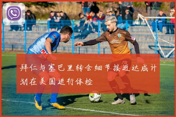 拜仁与塞巴里转会细节接近达成计划在美国进行体检