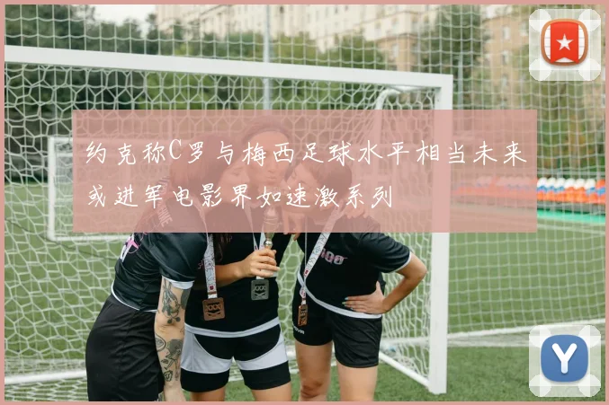 约克称C罗与梅西足球水平相当未来或进军电影界如速激系列