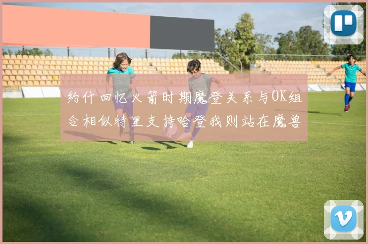 约什回忆火箭时期魔登关系与OK组合相似特里支持哈登我则站在魔兽一边