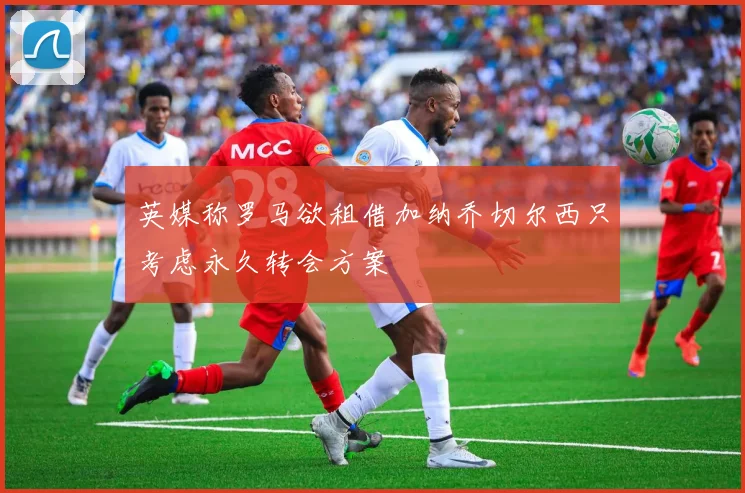 英媒称罗马欲租借加纳乔切尔西只考虑永久转会方案
