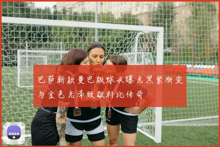 巴萨新款曼巴版球衣曝光黑紫渐变与金色光泽致敬科比传奇
