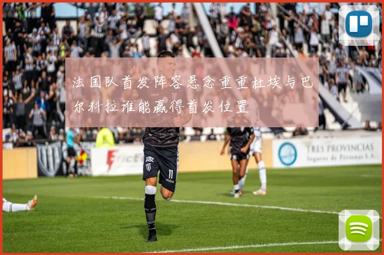 法国队首发阵容悬念重重杜埃与巴尔科拉谁能赢得首发位置