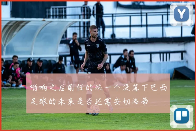 哨响之后前任的坑一个没落下巴西足球的未来是否还需安切洛蒂