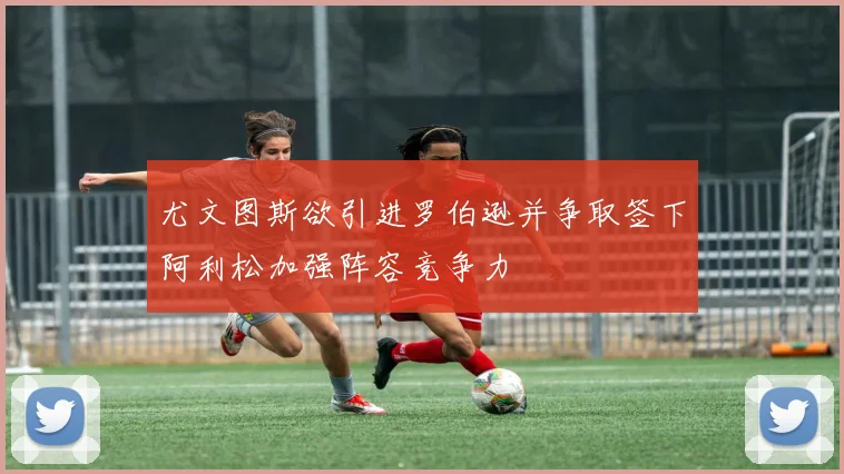尤文图斯欲引进罗伯逊并争取签下阿利松加强阵容竞争力