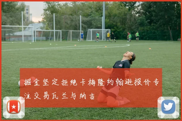 掘金坚定拒绝卡梅隆约翰逊报价专注交易瓦兰与纳吉
