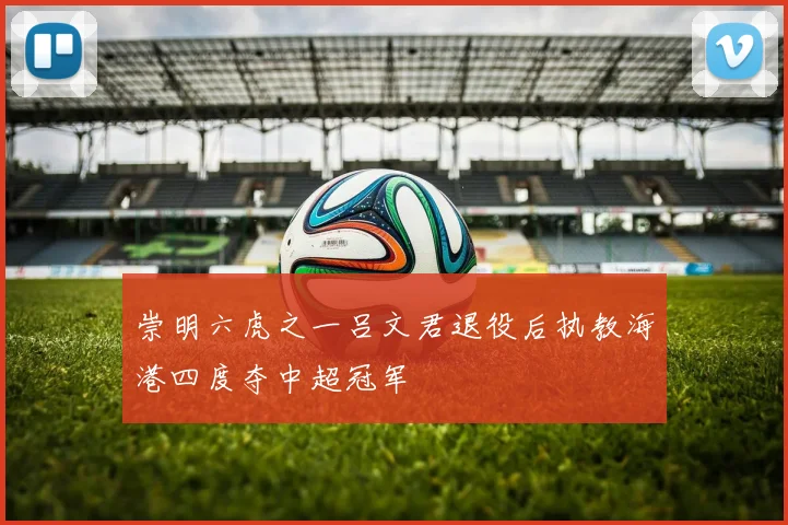 崇明六虎之一吕文君退役后执教海港四度夺中超冠军