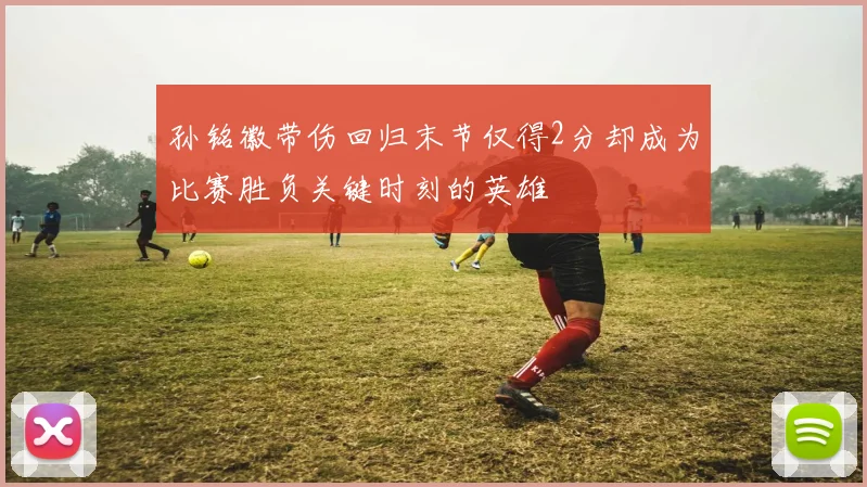 孙铭徽带伤回归末节仅得2分却成为比赛胜负关键时刻的英雄