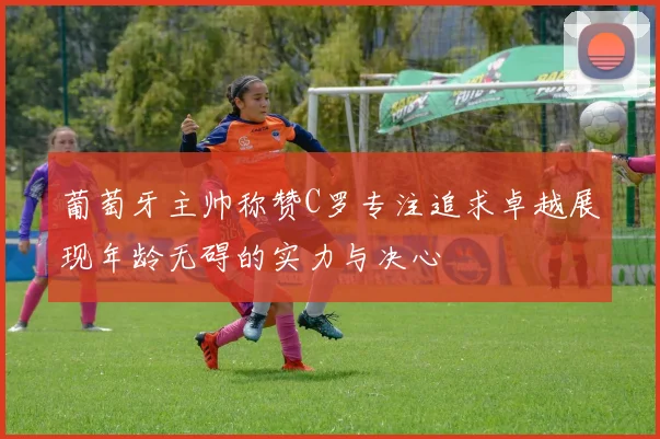 葡萄牙主帅称赞C罗专注追求卓越展现年龄无碍的实力与决心