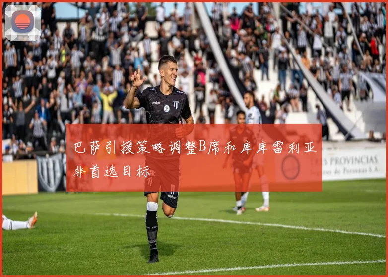 巴萨引援策略调整B席和库库雷利亚非首选目标